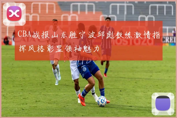 CBA战报山东胜宁波邱彪教练激情指挥风格彰显领袖魅力