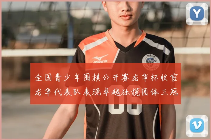 全国青少年围棋公开赛龙华杯收官龙华代表队表现卓越独揽团体三冠