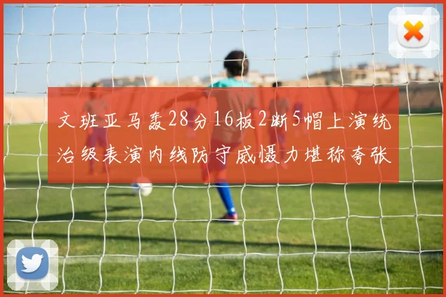 文班亚马轰28分16板2断5帽上演统治级表演内线防守威慑力堪称夸张