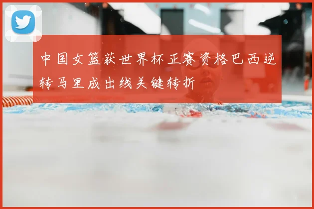 中国女篮获世界杯正赛资格巴西逆转马里成出线关键转折