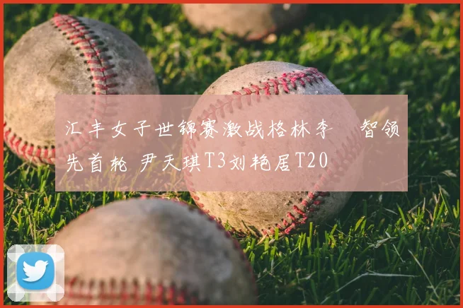 汇丰女子世锦赛激战格林李旻智领先首轮 尹天琪T3刘艳居T20