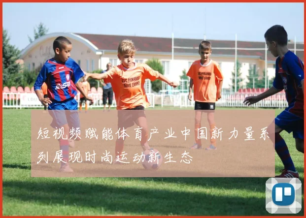 短视频赋能体育产业中国新力量系列展现时尚运动新生态