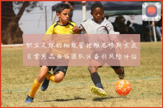 职业足球的细致管控维尼修斯女友日常用品面临团队兴奋剂风险评估