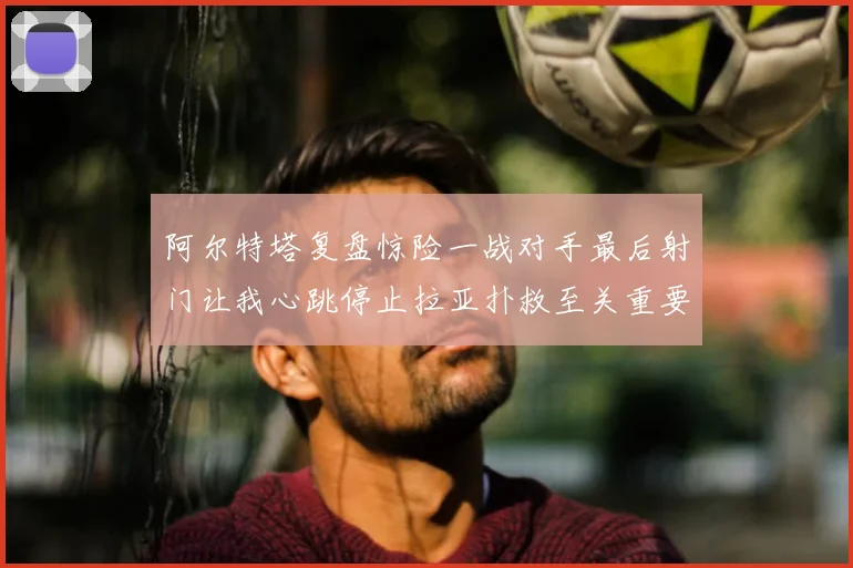 阿尔特塔复盘惊险一战对手最后射门让我心跳停止拉亚扑救至关重要