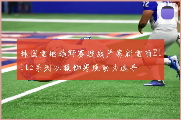 韩国雪地越野赛迎战严寒新雪丽Elite系列以暖御寒境助力选手