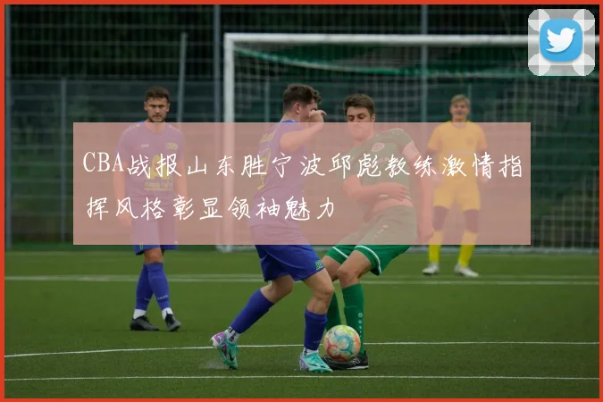 CBA战报山东胜宁波邱彪教练激情指挥风格彰显领袖魅力