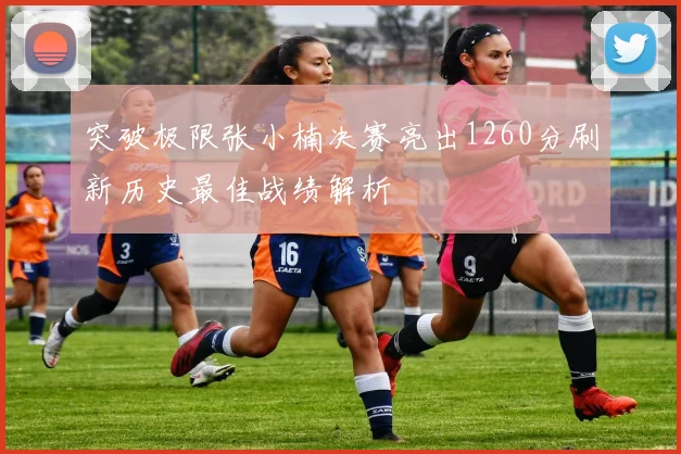 突破极限张小楠决赛亮出1260分刷新历史最佳战绩解析