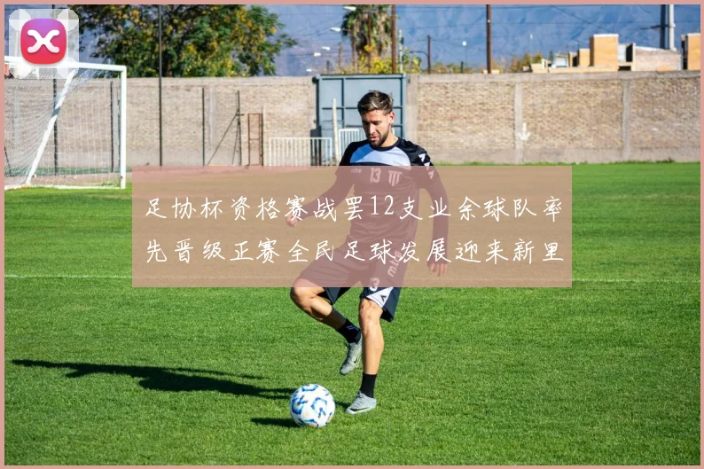 足协杯资格赛战罢12支业余球队率先晋级正赛全民足球发展迎来新里程碑