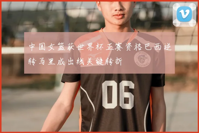 中国女篮获世界杯正赛资格巴西逆转马里成出线关键转折