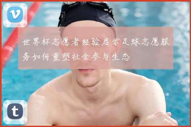 世界杯志愿者经验启示足球志愿服务如何重塑社会参与生态
